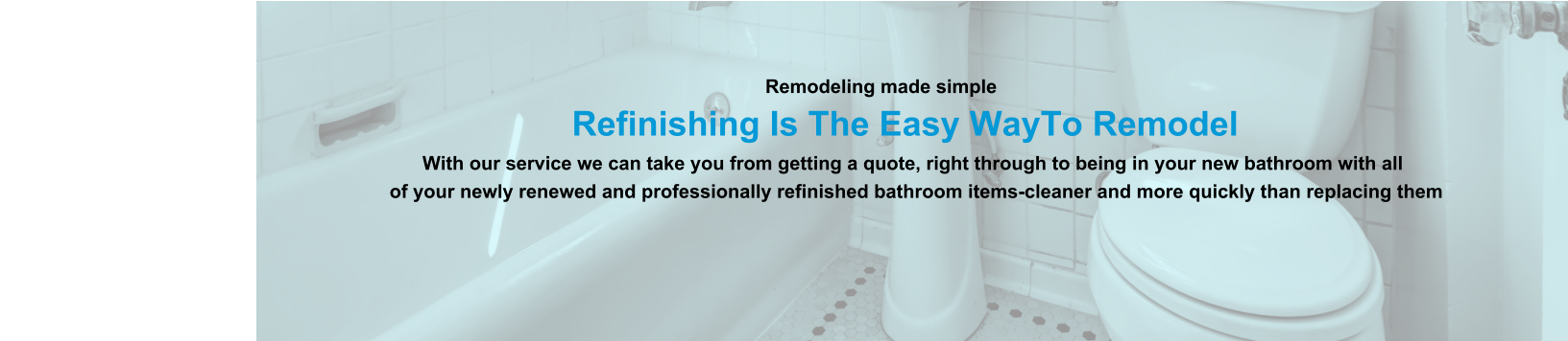 Remodeling made simple                              Refinishing Is The Easy WayTo Remodel                                                                                                                With our service we can take you from getting a quote, right through to being in your new bathroom with all                                                                          of your newly renewed and professionally refinished bathroom items-cleaner and more quickly than replacing them