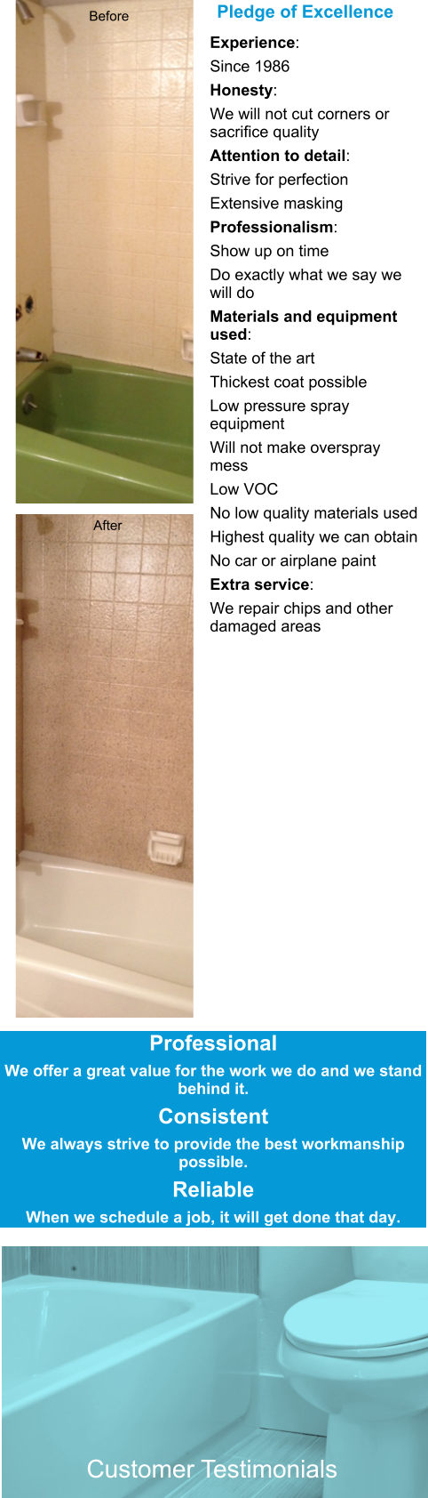 Experience:  Since 1986 Honesty:  We will not cut corners or sacrifice quality Attention to detail:  Strive for perfection  Extensive masking Professionalism:  Show up on time Do exactly what we say we will do Materials and equipment used: State of the art  Thickest coat possible Low pressure spray equipment Will not make overspray mess Low VOC No low quality materials used Highest quality we can obtain No car or airplane paint Extra service:  We repair chips and other damaged areas  Pledge of Excellence  Customer Testimonials Before After Professional We offer a great value for the work we do and we stand behind it. Consistent We always strive to provide the best workmanship possible. Reliable When we schedule a job, it will get done that day.